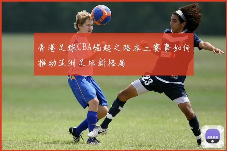 香港足球CBA崛起之路本土赛事如何推动亚洲足坛新格局