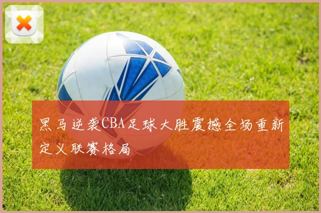 黑马逆袭CBA足球大胜震撼全场重新定义联赛格局