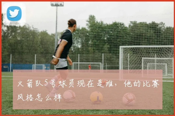 火箭队5号球员现在是谁，他的比赛风格怎么样